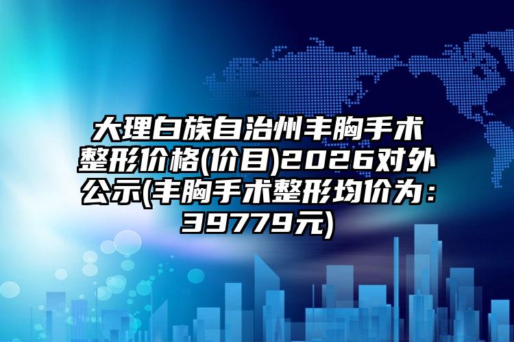 大理白族自治州丰胸手术整形价格(价目)2026对外公示(丰胸手术整形均价为：39779元)
