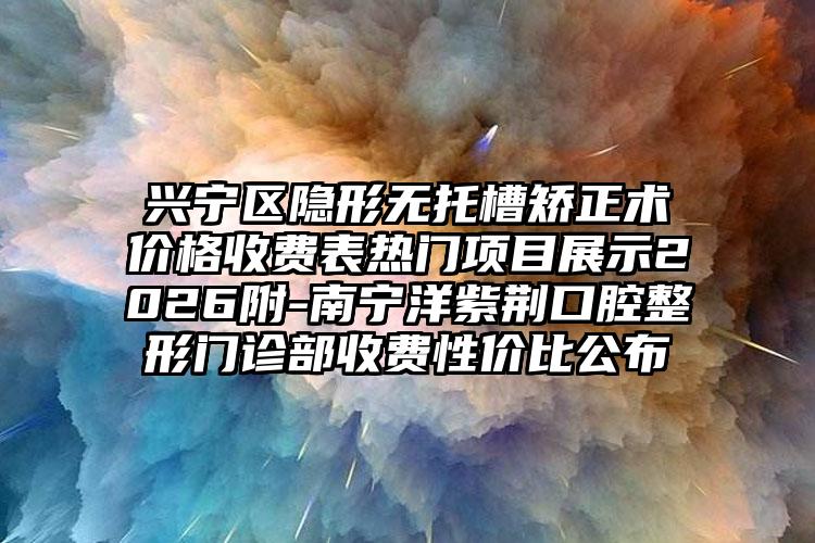 兴宁区隐形无托槽矫正术价格收费表热门项目展示2026附-南宁洋紫荆口腔整形门诊部收费性价比公布