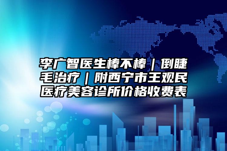 李广智医生棒不棒｜倒睫毛治疗｜附西宁市王观民医疗美容诊所价格收费表