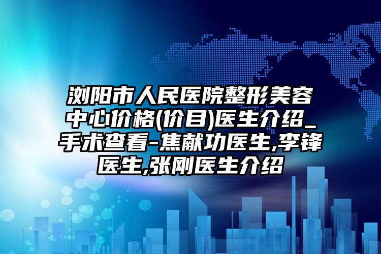 浏阳市人民医院整形美容中心价格(价目)医生介绍_手术查看-焦献功医生,李锋医生,张刚医生介绍