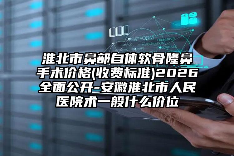 淮北市鼻部自体软骨隆鼻手术价格(收费标准)2026全面公开-安徽淮北市人民医院术一般什么价位