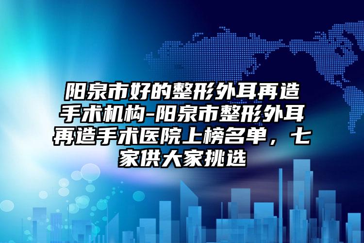 阳泉市好的整形外耳再造手术机构-阳泉市整形外耳再造手术医院上榜名单，七家供大家挑选