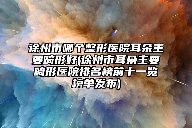 徐州市哪个整形医院耳朵主要畸形好(徐州市耳朵主要畸形医院排名榜前十一览榜单发布)