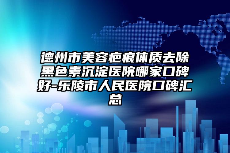 德州市美容疤痕体质去除黑色素沉淀医院哪家口碑好-乐陵市人民医院口碑汇总