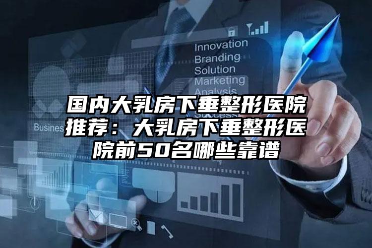 国内大乳房下垂整形医院推荐:大乳房下垂整形医院前50名哪些靠谱