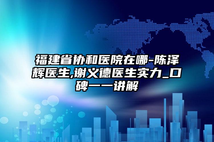 福建省协和医院在哪-陈泽辉医生,谢义德医生实力_口碑一一讲解