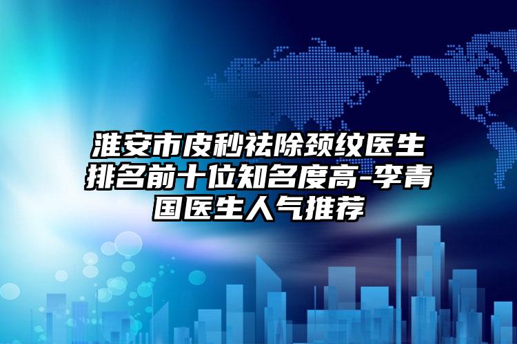 淮安市皮秒祛除颈纹医生排名前十位知名度高-李青国医生人气推荐