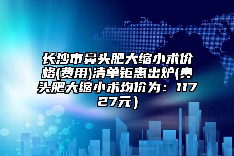 长沙市鼻头肥大缩小术价格(费用)清单钜惠出炉(鼻头肥大缩小术均价为：11727元）