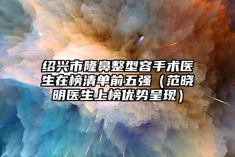 绍兴市隆鼻整型容手术医生在榜清单前五强（范晓明医生上榜优势呈现）
