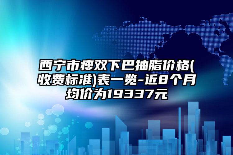 西宁市瘦双下巴抽脂价格(收费标准)表一览-近8个月均价为19337元