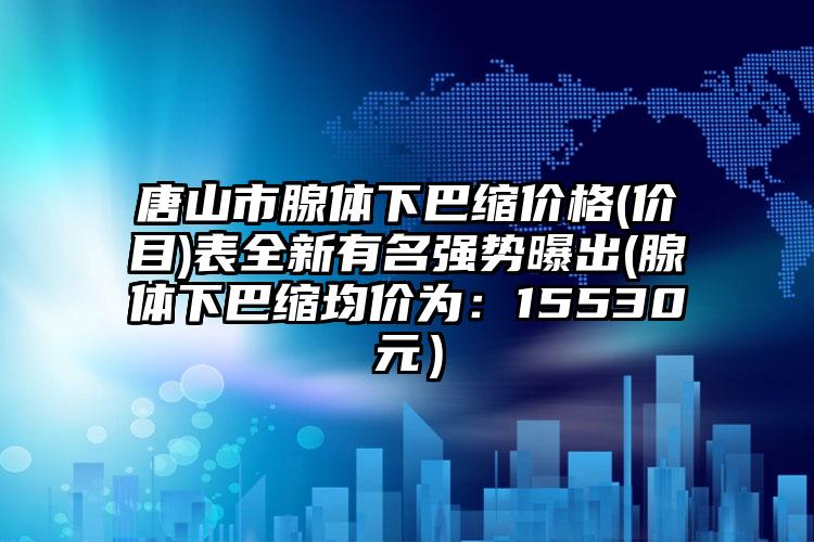 唐山市腺体下巴缩价格(价目)表全新有名强势曝出(腺体下巴缩均价为:15530元)