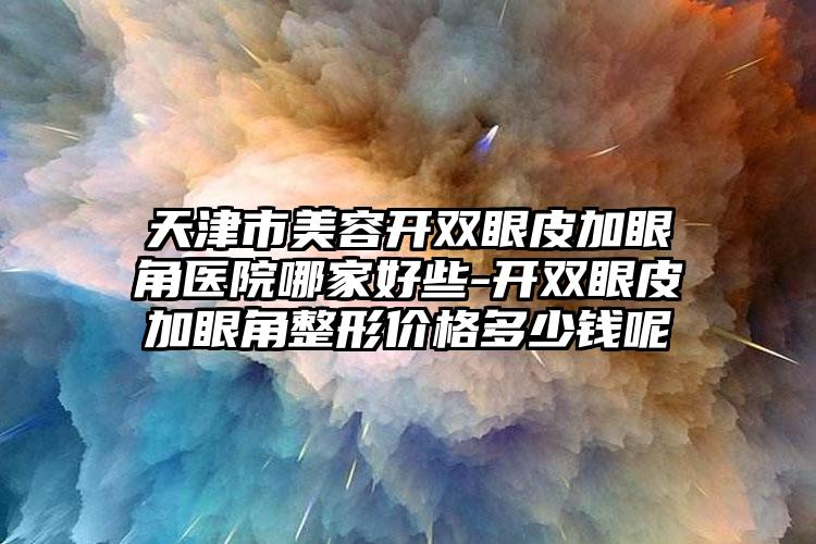 天津市美容开双眼皮加眼角医院哪家好些-开双眼皮加眼角整形价格多少钱呢