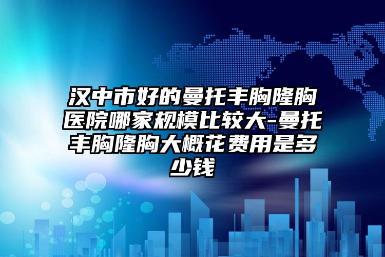 汉中市好的曼托丰胸隆胸医院哪家规模比较大-曼托丰胸隆胸大概花费用是多少钱