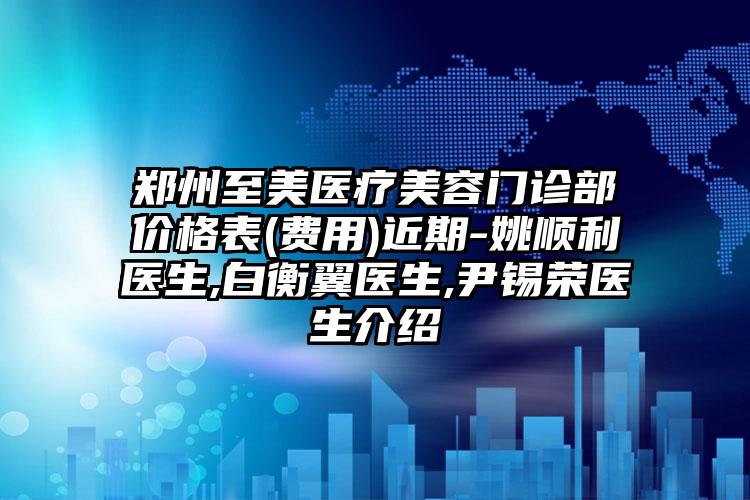 郑州至美医疗美容门诊部价格表(费用)近期-姚顺利医生,白衡翼医生,尹锡荣医生介绍