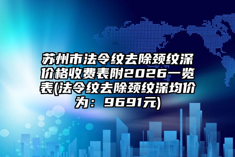 苏州市法令纹去除颈纹深价格收费表附2026一览表(法令纹去除颈纹深均价为：9691元)