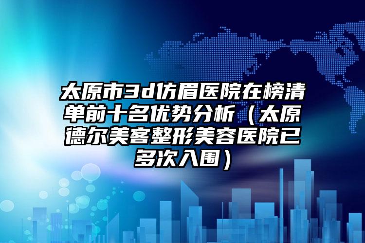 太原市3d仿眉医院在榜清单前十名优势分析（太原德尔美客整形美容医院已多次入围）