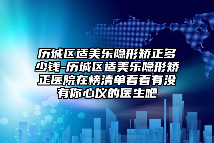 历城区适美乐隐形矫正多少钱-历城区适美乐隐形矫正医院在榜清单看看有没有你心仪的医生吧