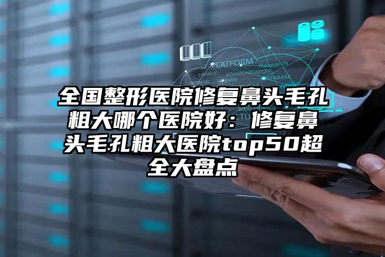 全国整形医院修复鼻头毛孔粗大哪个医院好：修复鼻头毛孔粗大医院top50超全大盘点