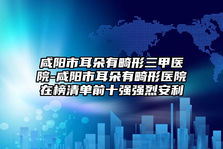 咸阳市耳朵有畸形三甲医院-咸阳市耳朵有畸形医院在榜清单前十强强烈安利