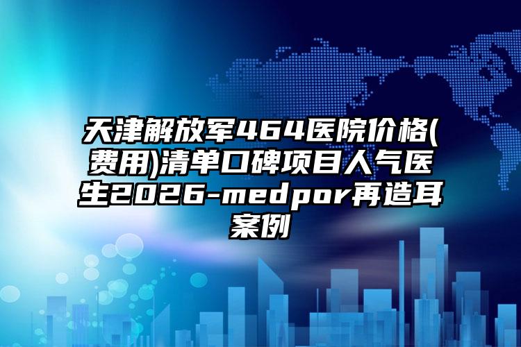 天津解放军464医院价格(费用)清单口碑项目人气医生2026-medpor再造耳案例