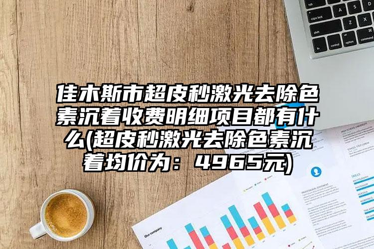 佳木斯市超皮秒激光去除色素沉着收费明细项目都有什么(超皮秒激光去除色素沉着均价为：4965元)
