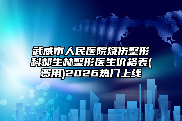 武威市人民医院烧伤整形科郝生林整形医生价格表(费用)2026热门上线