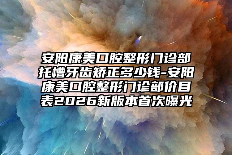 安阳康美口腔整形门诊部托槽牙齿矫正多少钱-安阳康美口腔整形门诊部价目表2026新版本首次曝光