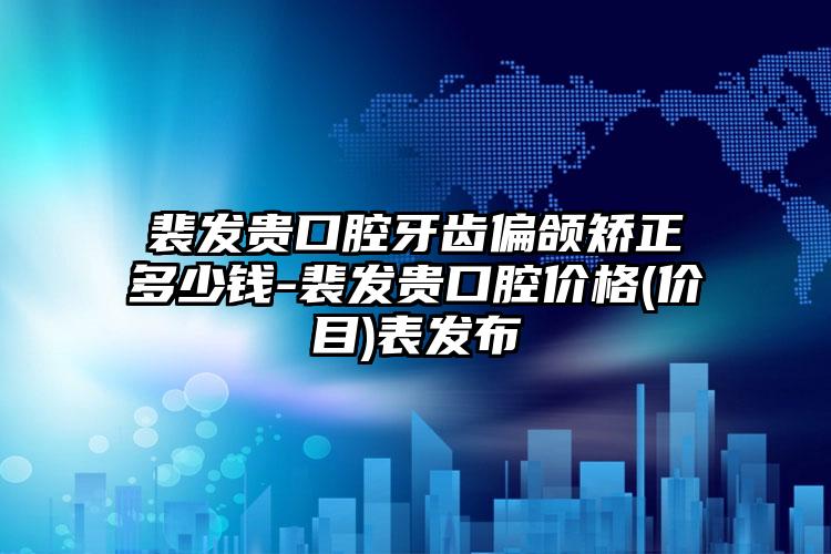裴发贵口腔牙齿偏颌矫正多少钱-裴发贵口腔价格(价目)表发布