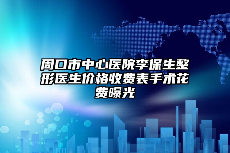 周口市中心医院李保生整形医生价格收费表手术花费曝光