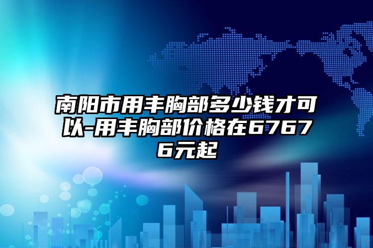 南阳市用丰胸部多少钱才可以-用丰胸部价格在67676元起