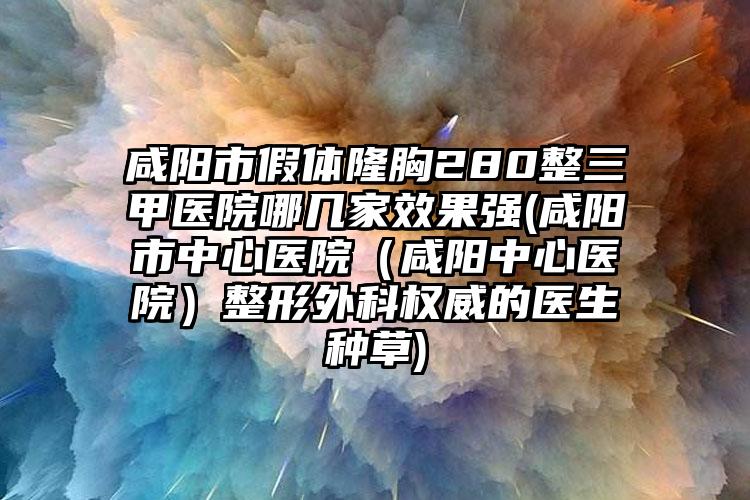 咸阳市假体隆胸280整三甲医院哪几家效果强(咸阳市中心医院（咸阳中心医院）整形外科权威的医生种草)