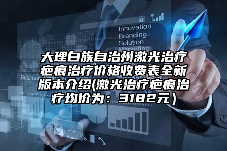 大理白族自治州激光治疗疤痕治疗价格收费表全新版本介绍(激光治疗疤痕治疗均价为：3182元）