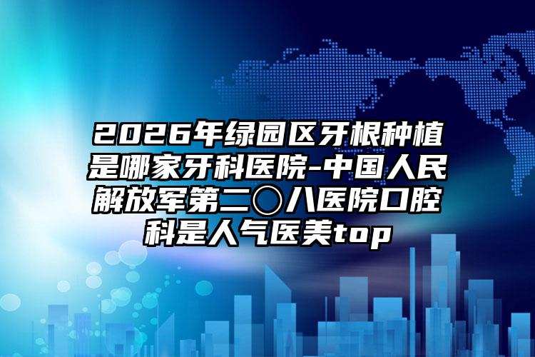 2026年绿园区牙根种植是哪家牙科医院-中国人民解放军第二〇八医院口腔科是人气医美top