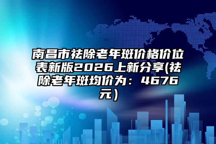 南昌市祛除老年斑价格价位表新版2026上新分享(祛除老年斑均价为：4676元）