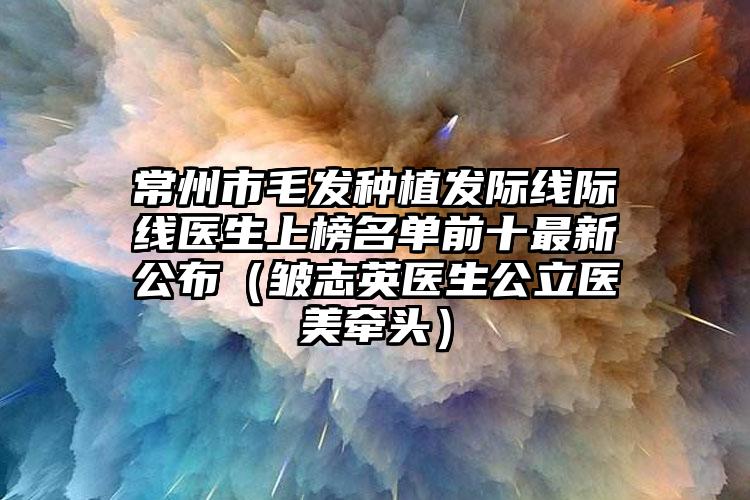 常州市毛发种植发际线际线医生上榜名单前十最新公布（皱志英医生公立医美牵头）