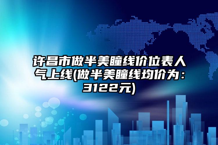 许昌市做半美瞳线价位表人气上线(做半美瞳线均价为：3122元)