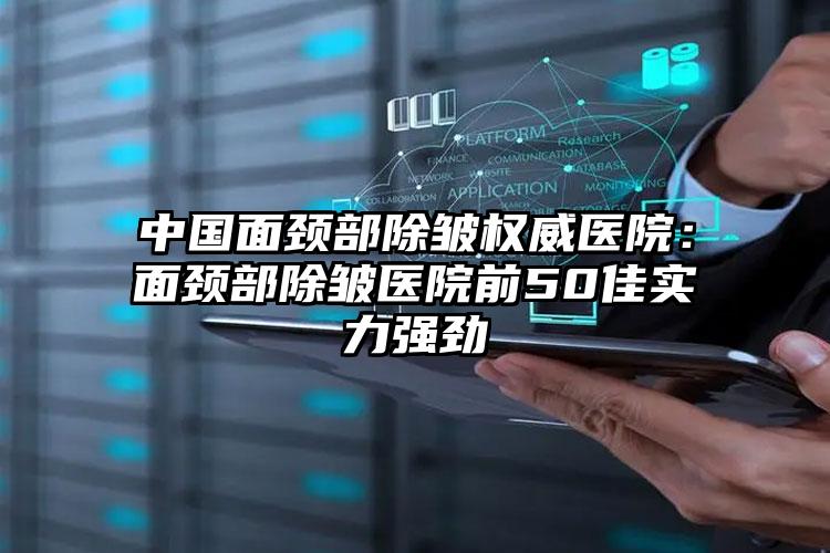 中国面颈部除皱权威医院:面颈部除皱医院前50佳实力强劲