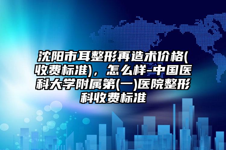 沈阳市耳整形再造术价格(收费标准)，怎么样-中国医科大学附属第(一)医院整形科收费标准
