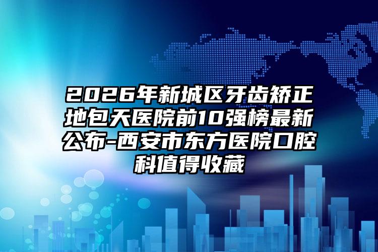 2026年新城区牙齿矫正地包天医院前10强榜最新公布-西安市东方医院口腔科值得收藏