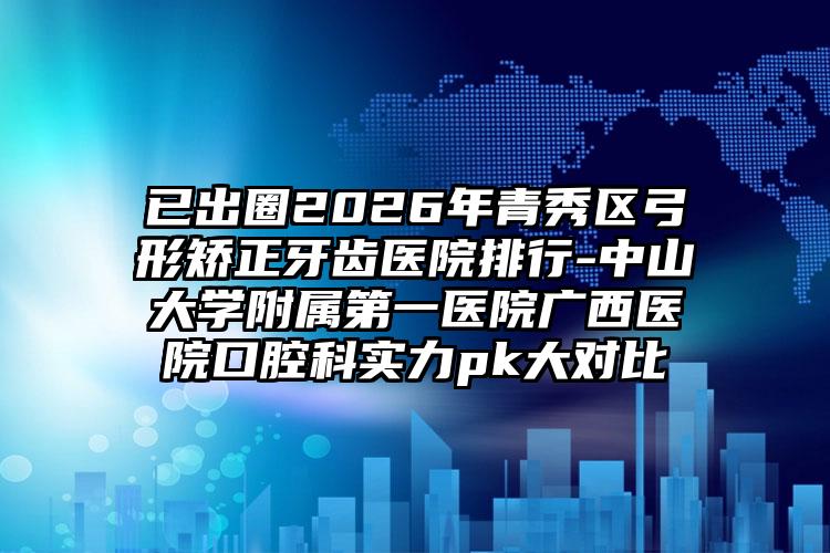 已出圈2026年青秀区弓形矫正牙齿医院排行-中山大学附属第一医院广西医院口腔科实力pk大对比