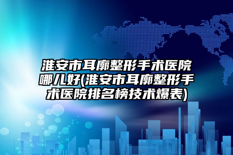 淮安市耳廓整形手术医院哪儿好(淮安市耳廓整形手术医院排名榜技术爆表)