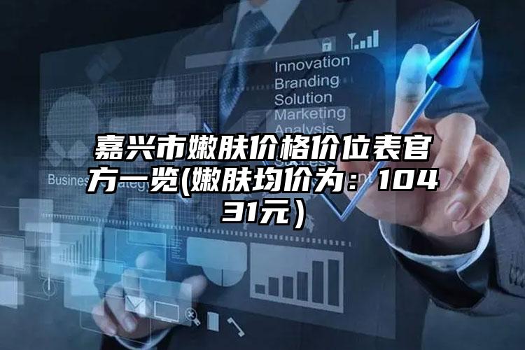 嘉兴市嫩肤价格价位表官方一览(嫩肤均价为：10431元）