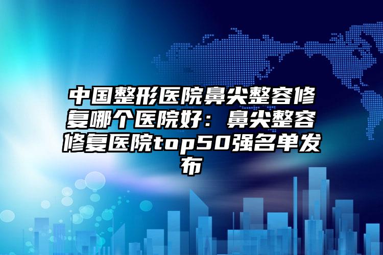 中国整形医院鼻尖整容修复哪个医院好：鼻尖整容修复医院top50强名单发布