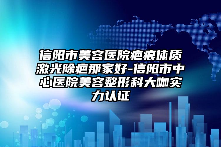 信阳市美容医院疤痕体质激光除疤那家好-信阳市中心医院美容整形科大咖实力认证