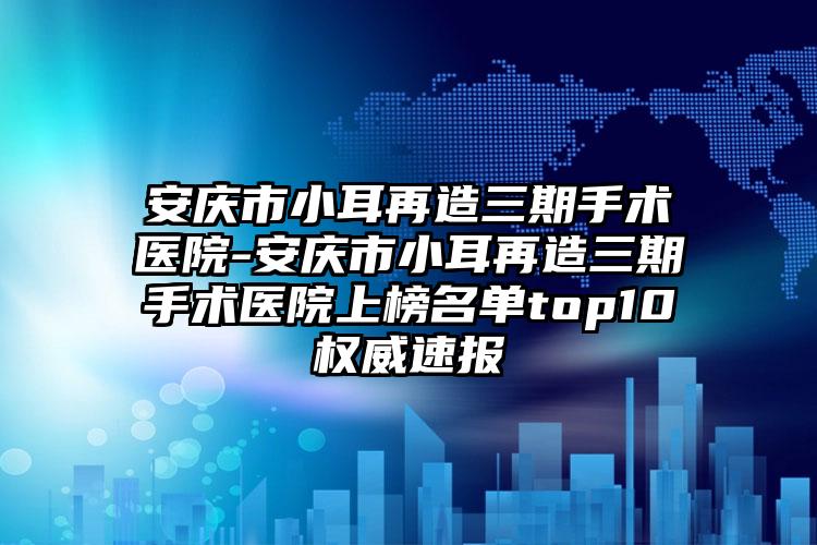 安庆市小耳再造三期手术医院-安庆市小耳再造三期手术医院上榜名单top10权威速报