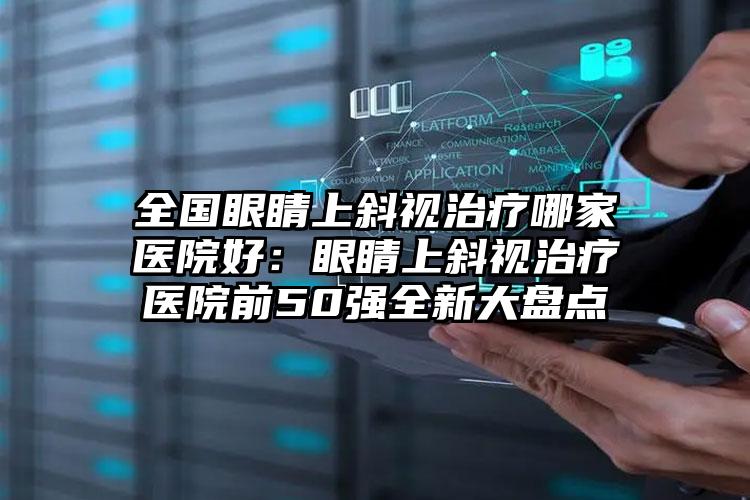 全国眼睛上斜视治疗哪家医院好：眼睛上斜视治疗医院前50强全新大盘点