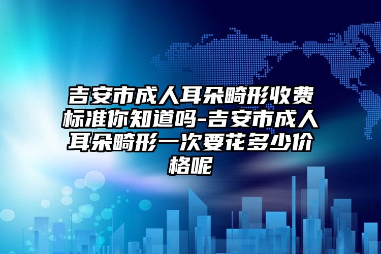 吉安市成人耳朵畸形收费标准你知道吗-吉安市成人耳朵畸形一次要花多少价格呢