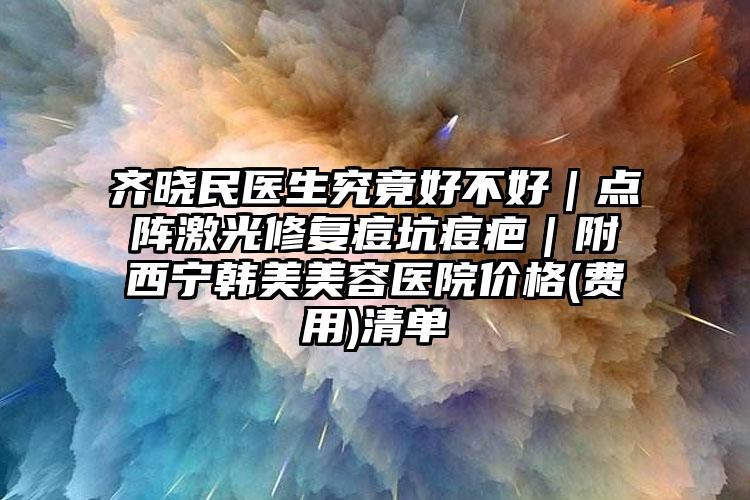 齐晓民医生究竟好不好｜点阵激光修复痘坑痘疤｜附西宁韩美美容医院价格(费用)清单