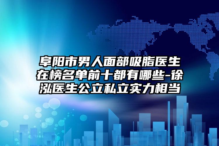 阜阳市男人面部吸脂医生在榜名单前十都有哪些-徐泓医生公立私立实力相当