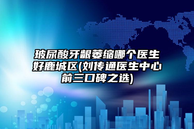 玻尿酸牙龈萎缩哪个医生好鹿城区(刘传通医生中心前三口碑之选)